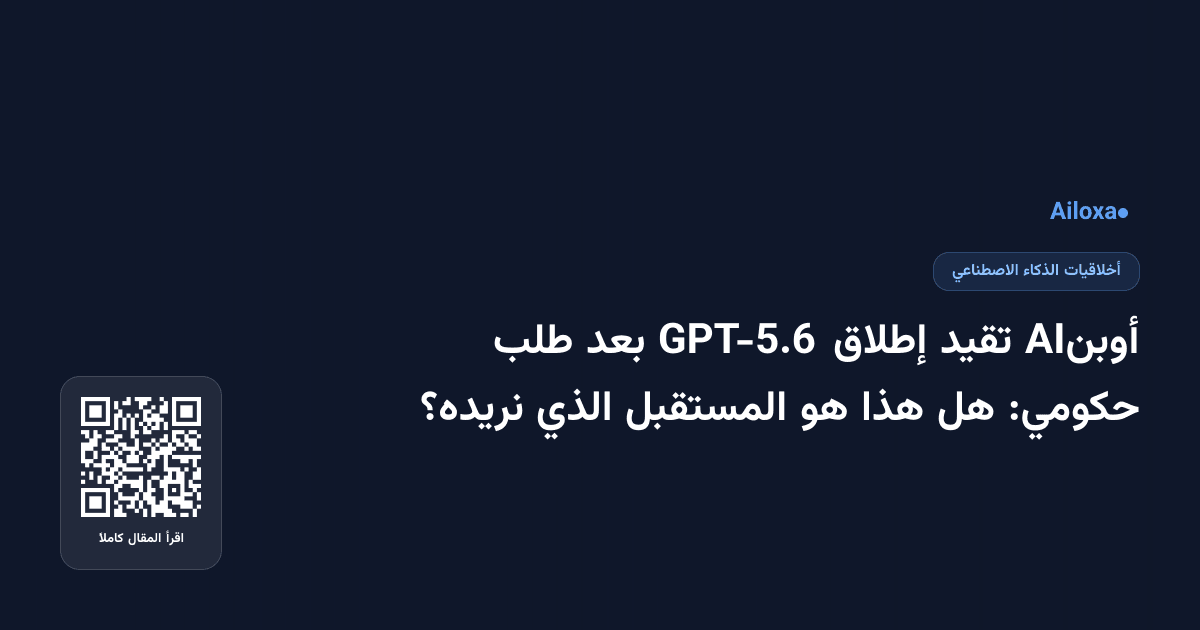 أوبنAI تقيد إطلاق GPT-5.6 بعد طلب حكومي: هل هذا هو المستقبل الذي نريده؟